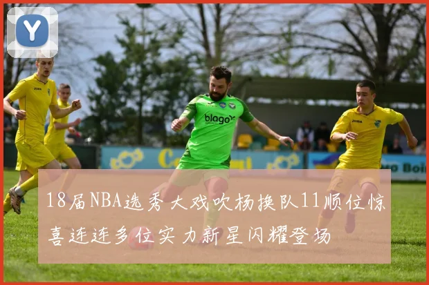 18届NBA选秀大戏吹杨换队11顺位惊喜连连多位实力新星闪耀登场