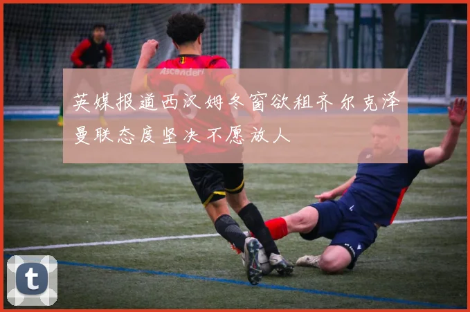 英媒报道西汉姆冬窗欲租齐尔克泽曼联态度坚决不愿放人