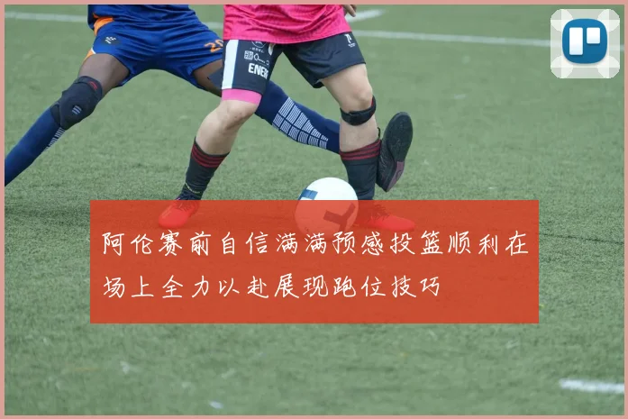 阿伦赛前自信满满预感投篮顺利在场上全力以赴展现跑位技巧