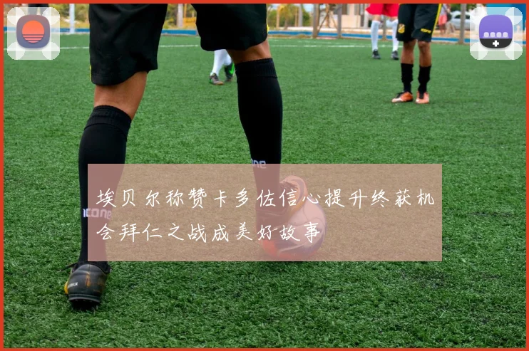 埃贝尔称赞卡多佐信心提升终获机会拜仁之战成美好故事