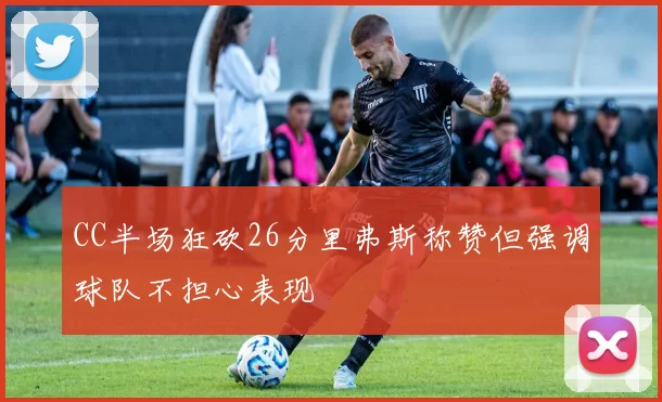 CC半场狂砍26分里弗斯称赞但强调球队不担心表现