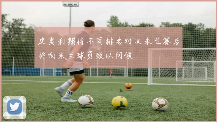 皮奥利期待不同排名对决米兰赛后将向米兰球员致以问候