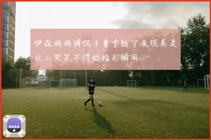 伊森妈妈调侃卡鲁索防守表现真是让人哭笑不得的精彩瞬间
