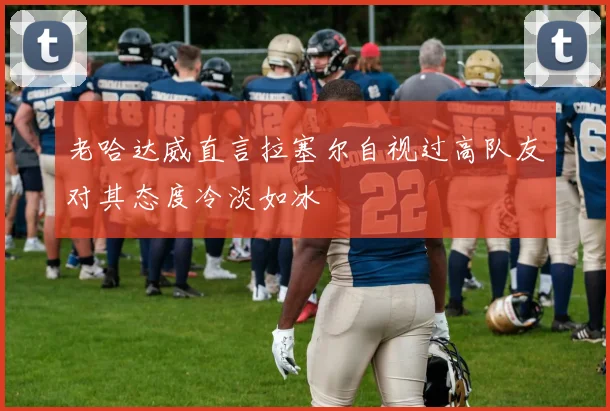 老哈达威直言拉塞尔自视过高队友对其态度冷淡如冰