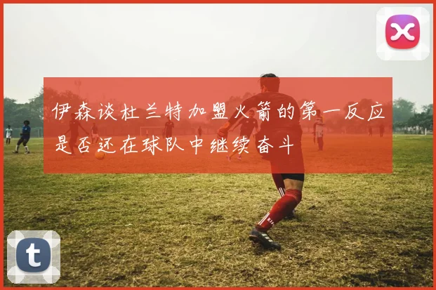 伊森谈杜兰特加盟火箭的第一反应是否还在球队中继续奋斗