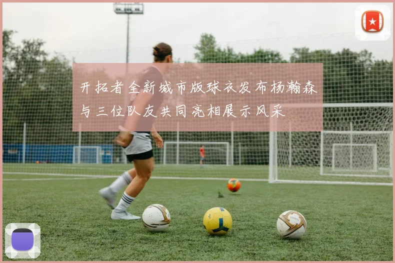 开拓者全新城市版球衣发布杨瀚森与三位队友共同亮相展示风采