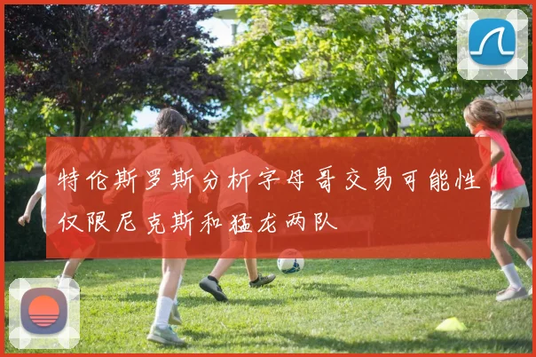 特伦斯罗斯分析字母哥交易可能性仅限尼克斯和猛龙两队