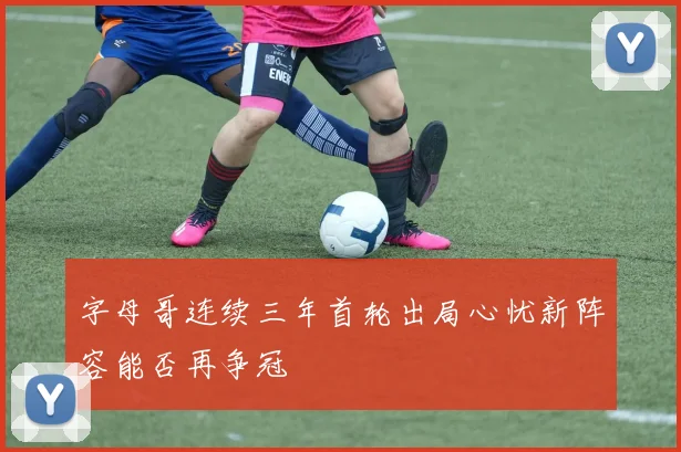 字母哥连续三年首轮出局心忧新阵容能否再争冠