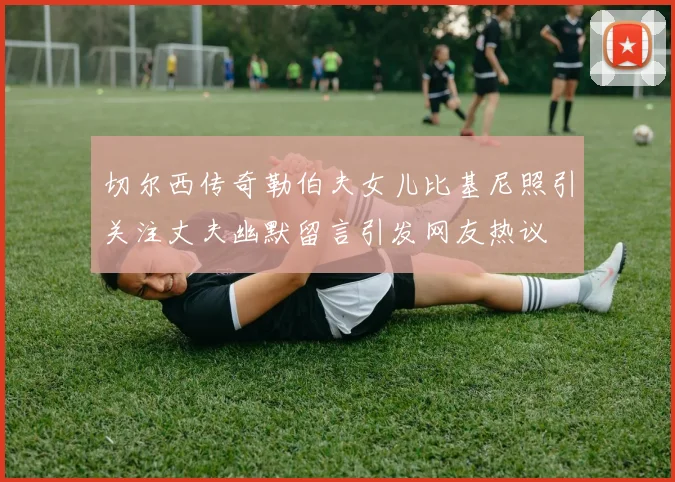切尔西传奇勒伯夫女儿比基尼照引关注丈夫幽默留言引发网友热议