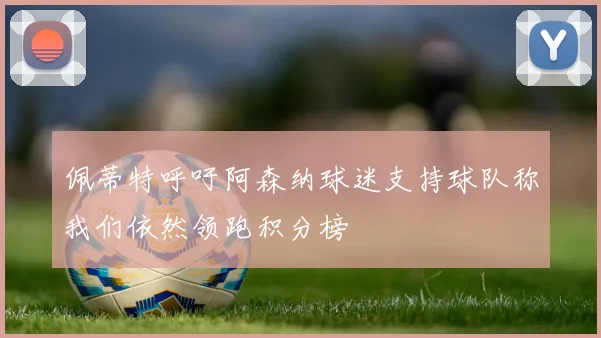 佩蒂特呼吁阿森纳球迷支持球队称我们依然领跑积分榜