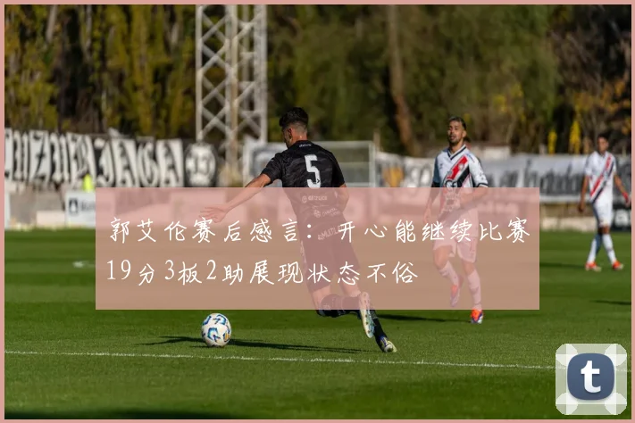 郭艾伦赛后感言：开心能继续比赛19分3板2助展现状态不俗