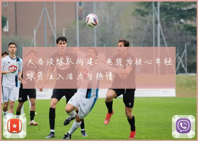 大洛谈球队构建：老将为核心年轻球员注入活力与热情