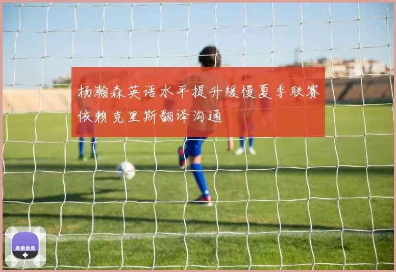 杨瀚森英语水平提升缓慢夏季联赛依赖克里斯翻译沟通