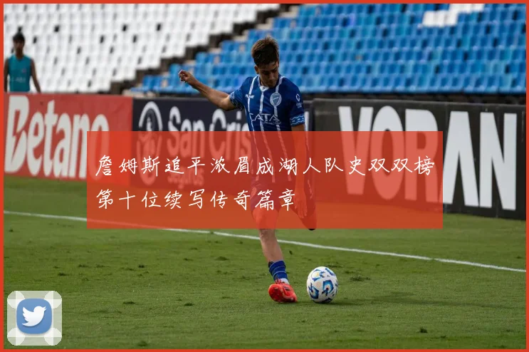 詹姆斯追平浓眉成湖人队史双双榜第十位续写传奇篇章