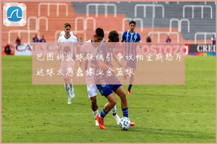 巴图姆发球踩线引争议帕金斯怒斥这球太愚蠢像业余篮球