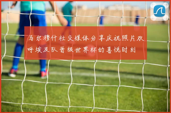 马尔穆什社交媒体分享庆祝照片欢呼埃及队晋级世界杯的喜悦时刻