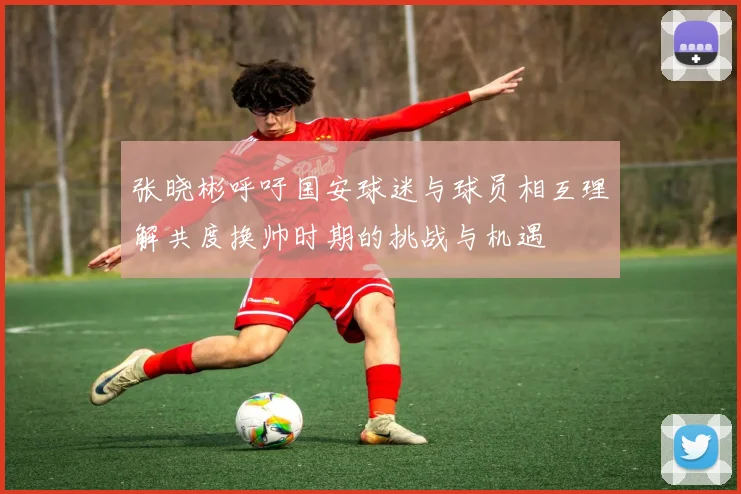 张晓彬呼吁国安球迷与球员相互理解共度换帅时期的挑战与机遇