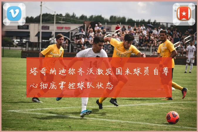 塔奇纳迪称齐沃激发国米球员自尊心彻底掌控球队状态