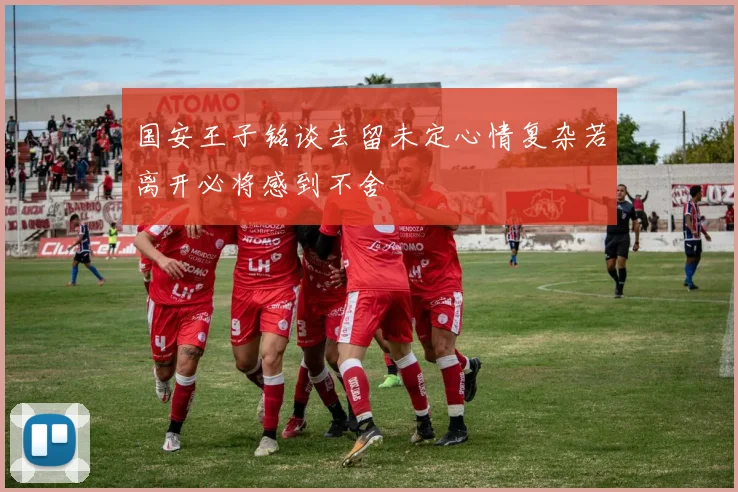 国安王子铭谈去留未定心情复杂若离开必将感到不舍