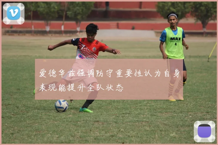 爱德华兹强调防守重要性认为自身表现能提升全队状态