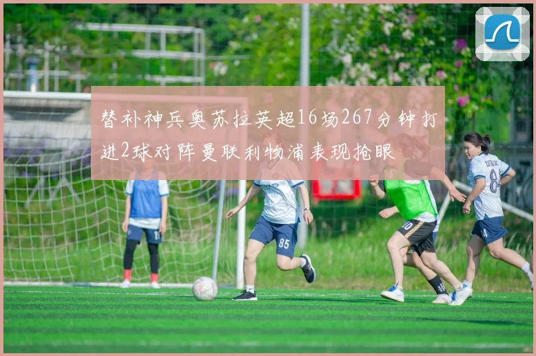 替补神兵奥苏拉英超16场267分钟打进2球对阵曼联利物浦表现抢眼