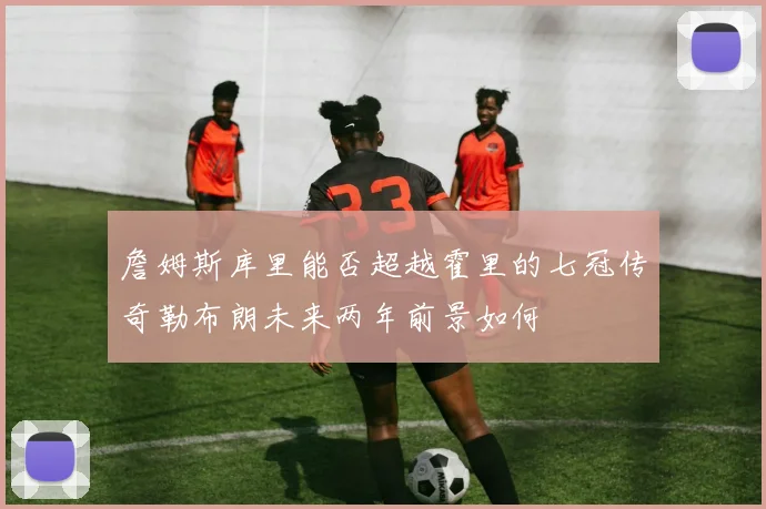 詹姆斯库里能否超越霍里的七冠传奇勒布朗未来两年前景如何