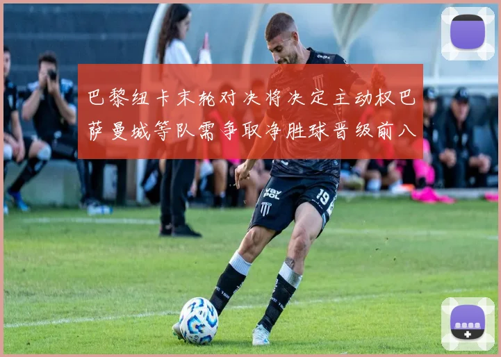 巴黎纽卡末轮对决将决定主动权巴萨曼城等队需争取净胜球晋级前八