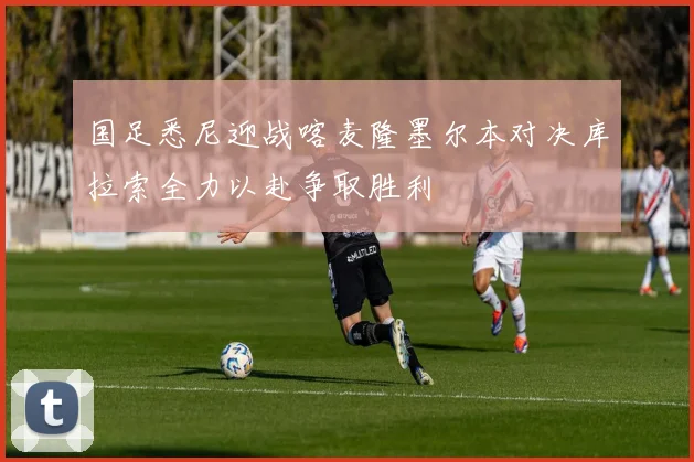 国足悉尼迎战喀麦隆墨尔本对决库拉索全力以赴争取胜利