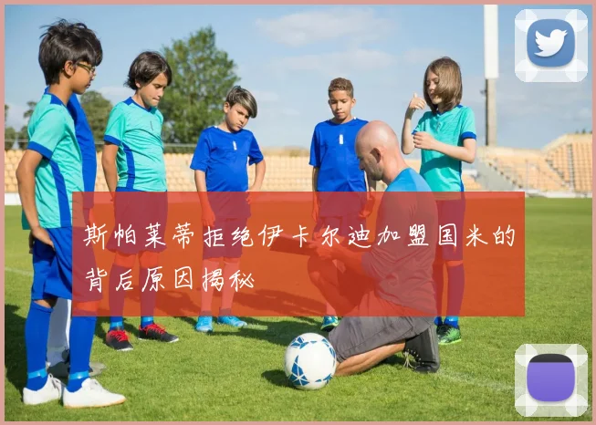 斯帕莱蒂拒绝伊卡尔迪加盟国米的背后原因揭秘