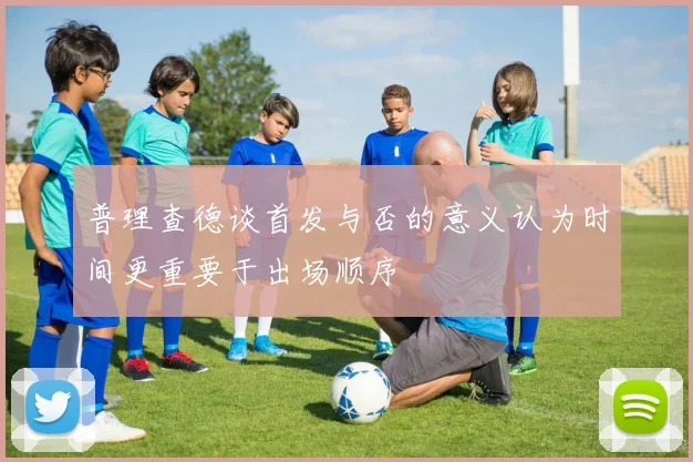 普理查德谈首发与否的意义认为时间更重要于出场顺序