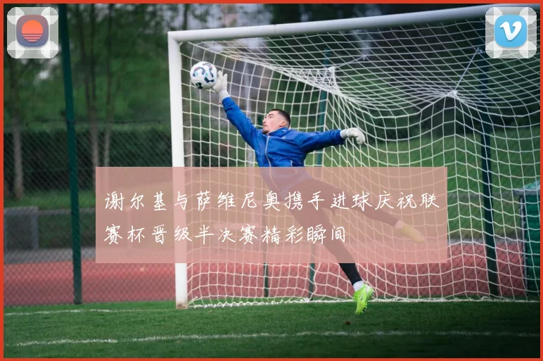 谢尔基与萨维尼奥携手进球庆祝联赛杯晋级半决赛精彩瞬间