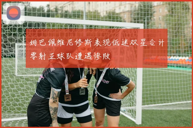 姆巴佩维尼修斯表现低迷双星合计零射正球队遭遇惨败