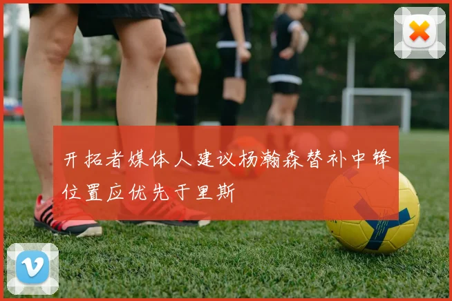 开拓者媒体人建议杨瀚森替补中锋位置应优先于里斯