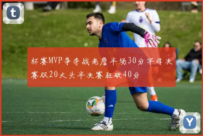 杯赛MVP争夺战老詹半场30分字母决赛双20大头半决赛狂砍40分