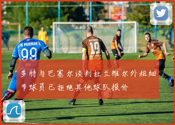 多特与巴塞尔谈判杜兰维尔外租细节球员已拒绝其他球队报价