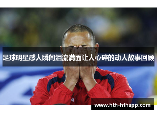 足球明星感人瞬间泪流满面让人心碎的动人故事回顾
