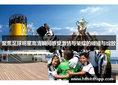 聚焦足球明星高清瞬间感受激情与荣耀的碰撞与绽放