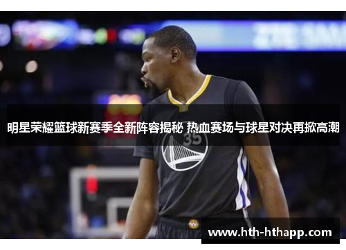 明星荣耀篮球新赛季全新阵容揭秘 热血赛场与球星对决再掀高潮